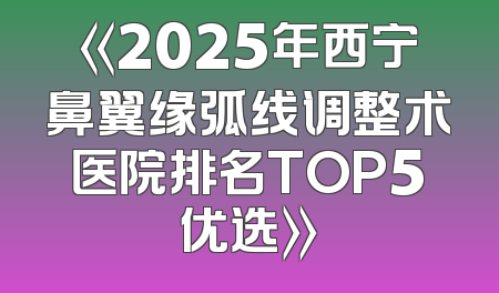 《2025年西宁鼻翼缘弧线调整术医院排名TOP5优选》