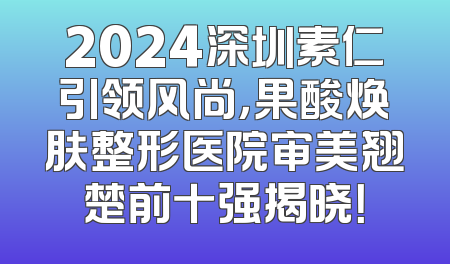 2024深圳素仁引领风尚，果酸焕肤整形医院审美翘楚前十强揭晓！