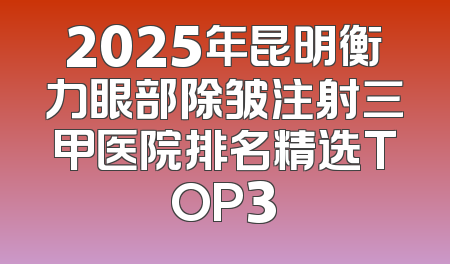 2025年昆明衡力眼部除皱注射三甲医院排名精选TOP3