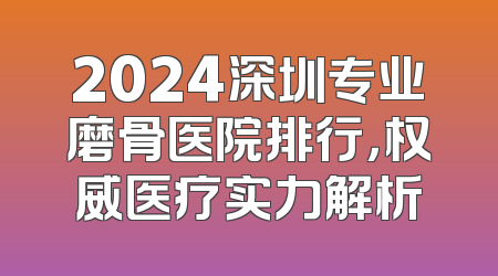 2024深圳专业磨骨医院排行，权威医疗实力解析