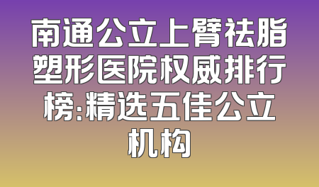 南通公立上臂祛脂塑形医院权威排行榜：精选五佳公立机构