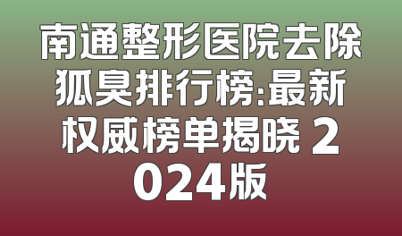 南通整形医院去除狐臭排行榜：最新权威榜单揭晓 2024版