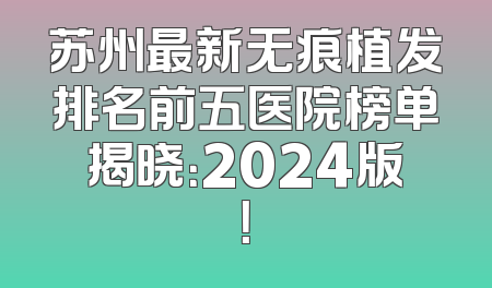 苏州最新无痕植发排名前五医院榜单揭晓：2024版！