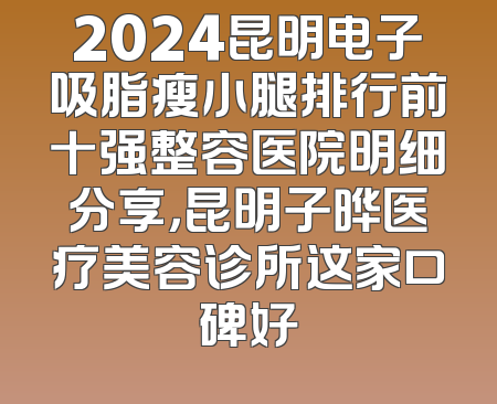 2024昆明电子吸脂瘦小腿排行前十强整容医院明细分享，昆明子晔医疗美容诊所这家口碑好