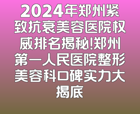 2024年郑州紧致抗衰美容医院权威排名揭秘！郑州第一人民医院整形美容科口碑实力大揭底