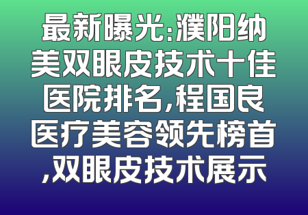最新曝光：濮阳纳美双眼皮技术十佳医院排名，程国良医疗美容领先榜首，双眼皮技术展示