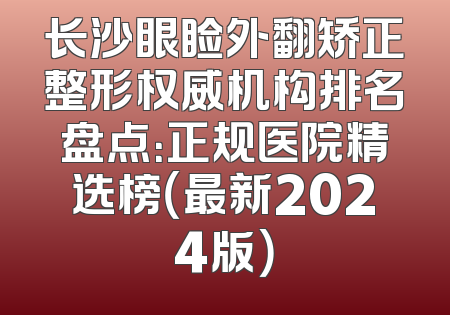 长沙眼睑外翻矫正整形权威机构排名盘点：正规医院精选榜（最新2024版）