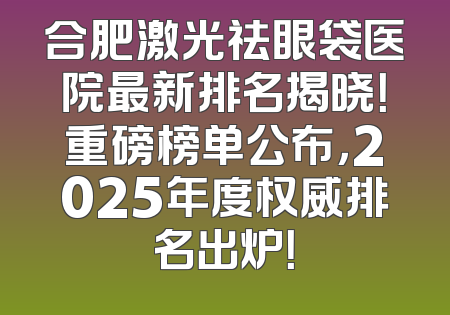 合肥激光祛眼袋医院最新排名揭晓！重磅榜单公布，2025年度权威排名出炉！