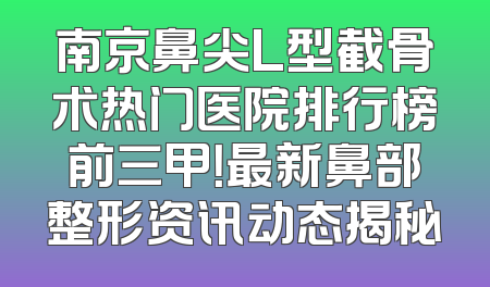 南京鼻尖L型截骨术热门医院排行榜前三甲！最新鼻部整形资讯动态揭秘
