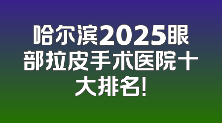 哈尔滨2025眼部拉皮手术医院十大排名！