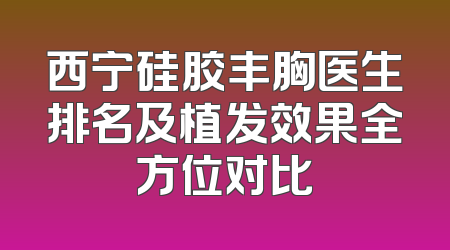 西宁硅胶丰胸医生排名及植发效果全方位对比