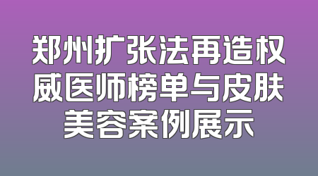 郑州扩张法再造权威医师榜单与皮肤美容案例展示