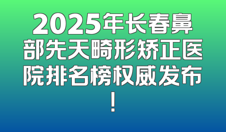 2025年长春鼻部先天畸形矫正医院排名榜权威发布！