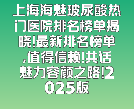 上海海魅玻尿酸热门医院排名榜单揭晓！最新排名榜单，值得信赖！共话魅力容颜之路！2025版