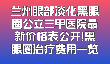 兰州眼部淡化黑眼圈公立三甲医院最新价格表公开！黑眼圈治疗费用一览