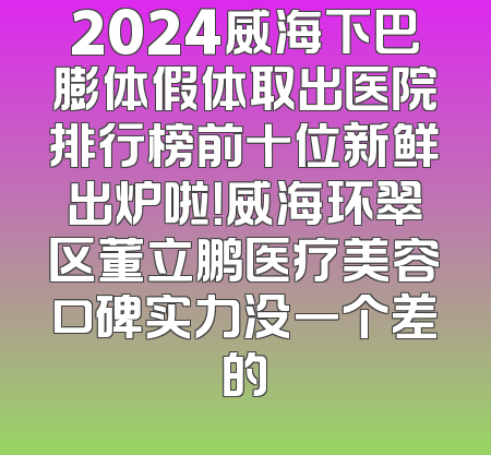 2024威海下巴膨体假体取出医院排行榜前十位新鲜出炉啦！威海环翠区董立鹏医疗美容口碑实力没一个差的