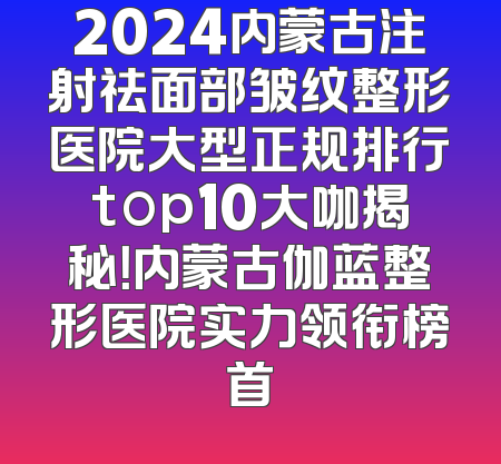 2024内蒙古注射祛面部皱纹整形医院大型正规排行top10大咖揭秘！内蒙古伽蓝整形医院实力领衔榜首