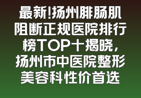 最新！扬州腓肠肌阻断正规医院排行榜TOP十揭晓，扬州市中医院整形美容科性价首选
