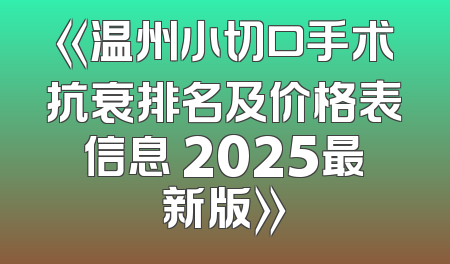 《温州小切口手术抗衰排名及价格表信息 2025最新版》