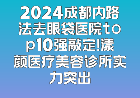 2024成都内路法去眼袋医院top10强敲定！漾颜医疗美容诊所实力突出