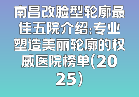南昌改脸型轮廓最佳五院介绍：专业塑造美丽轮廓的权威医院榜单（2025）