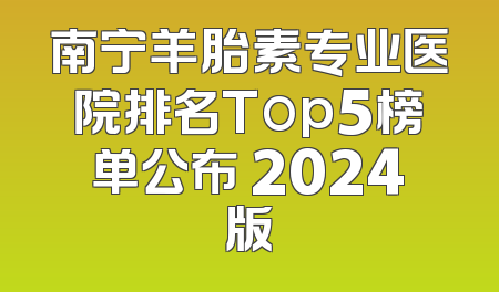 南宁羊胎素专业医院排名Top5榜单公布 2024版