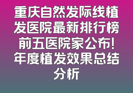 重庆自然发际线植发医院最新排行榜前五医院家公布！年度植发效果总结分析