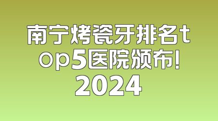 南宁烤瓷牙排名top5医院颁布!2024