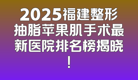 2025福建整形抽脂苹果肌手术最新医院排名榜揭晓！