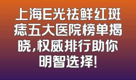 上海E光祛鲜红斑痣五大医院榜单揭晓，权威排行助你明智选择！