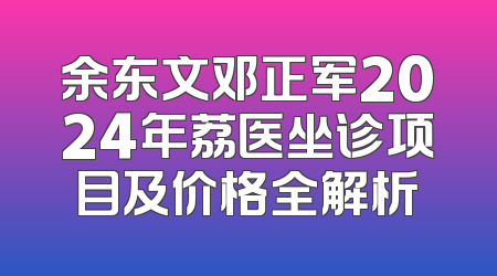余东文邓正军2024年荔医坐诊项目及价格全解析