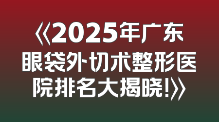 《2025年广东眼袋外切术整形医院排名大揭晓！》