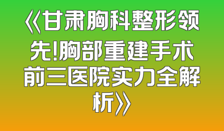 《甘肃胸科整形领先！胸部重建手术前三医院实力全解析》