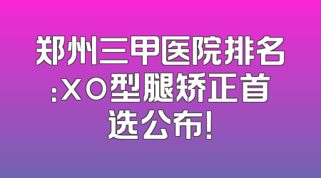 郑州三甲医院排名：xo型腿矫正首选公布！