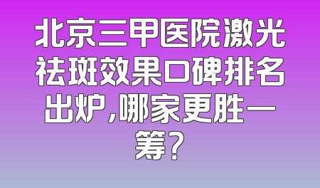北京三甲医院激光祛斑效果口碑排名出炉，哪家更胜一筹？