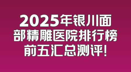 2025年银川面部精雕医院排行榜前五汇总测评！