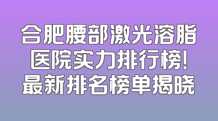 合肥腰部激光溶脂医院实力排行榜！最新排名榜单揭晓