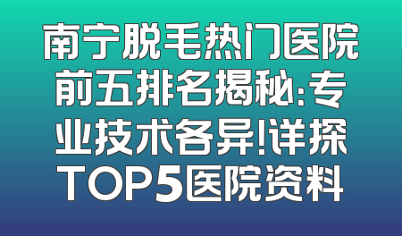 南宁脱毛热门医院前五排名揭秘：专业技术各异！详探TOP5医院资料