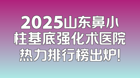 2025山东鼻小柱基底强化术医院热力排行榜出炉！