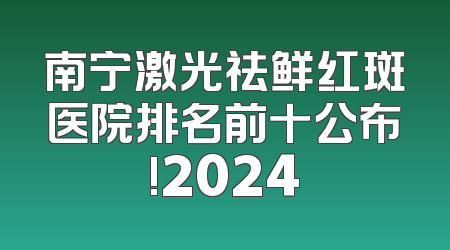 南宁激光祛鲜红斑医院排名前十公布!2024