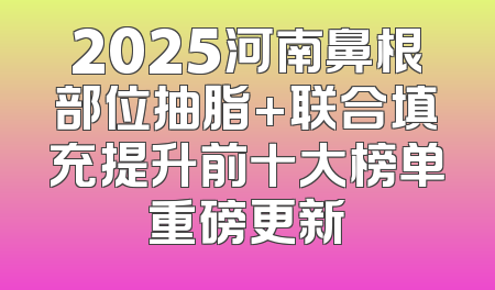 2025河南鼻根部位抽脂+联合填充提升前十大榜单重磅更新
