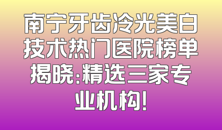南宁牙齿冷光美白技术热门医院榜单揭晓：精选三家专业机构！