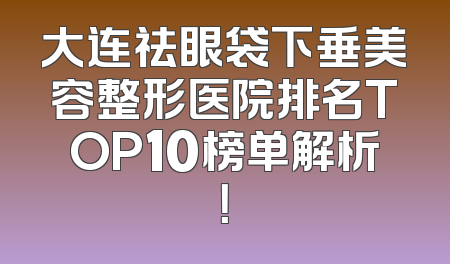 大连祛眼袋下垂美容整形医院排名TOP10榜单解析！