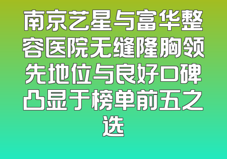 南京艺星与富华整容医院无缝隆胸领先地位与良好口碑凸显于榜单前五之选