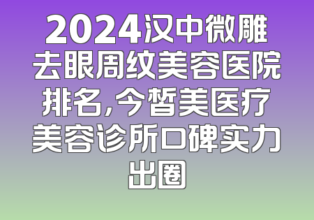 2024汉中微雕去眼周纹美容医院排名，今皙美医疗美容诊所口碑实力出圈
