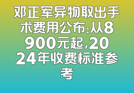 邓正军异物取出手术费用公布：从8900元起，2024年收费标准参考