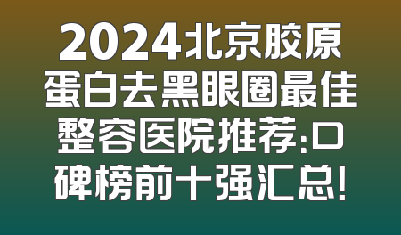 2024北京胶原蛋白去黑眼圈最佳整容医院推荐：口碑榜前十强汇总！