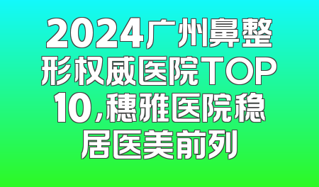 2024广州鼻整形权威医院TOP10，穗雅医院稳居医美前列