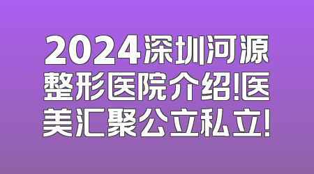 2024深圳河源整形医院介绍！医美汇聚公立私立！