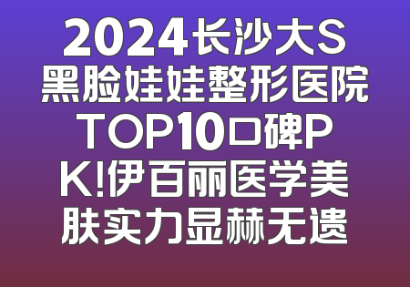 2024长沙大S黑脸娃娃整形医院TOP10口碑PK！伊百丽医学美肤实力显赫无遗